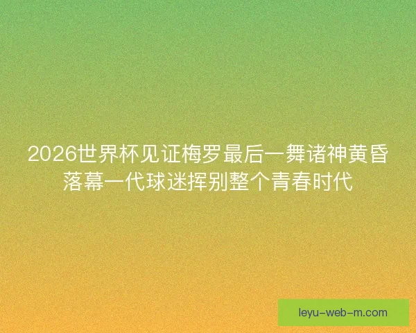 2026世界杯见证梅罗最后一舞诸神黄昏落幕一代球迷挥别整个青春时代
