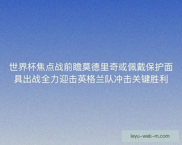 世界杯焦点战前瞻莫德里奇或佩戴保护面具出战全力迎击英格兰队冲击关键胜利