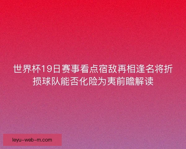 世界杯19日赛事看点宿敌再相逢名将折损球队能否化险为夷前瞻解读
